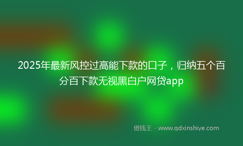 2025年最新风控过高能下款的口子，归纳五个百分百下款无视黑白户网贷app