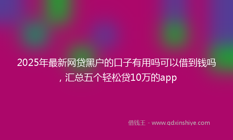 2025年最新网贷黑户的口子有用吗可以借到钱吗，汇总五个轻松贷10万的app