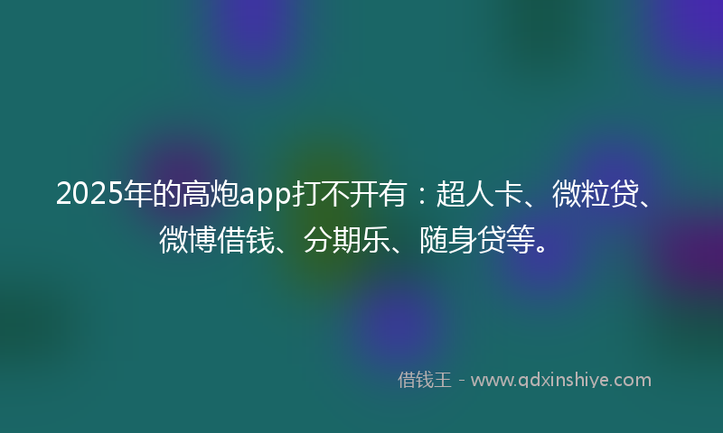 2025年的高炮app打不开有：超人卡、微粒贷、微博借钱、分期乐、随身贷等。