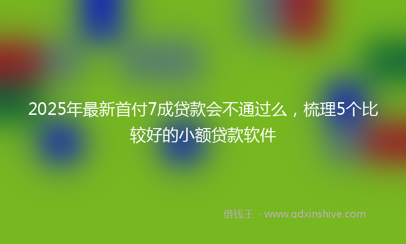 2025年最新首付7成贷款会不通过么，梳理5个比较好的小额贷款软件