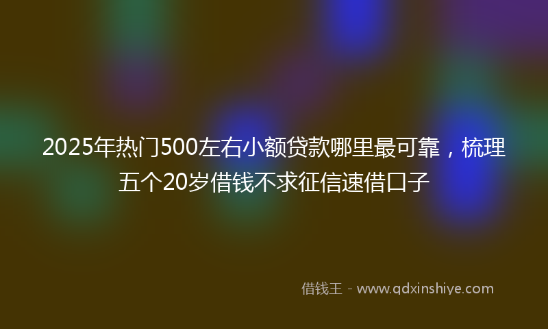 2025年热门500左右小额贷款哪里最可靠，梳理五个20岁借钱不求征信速借口子