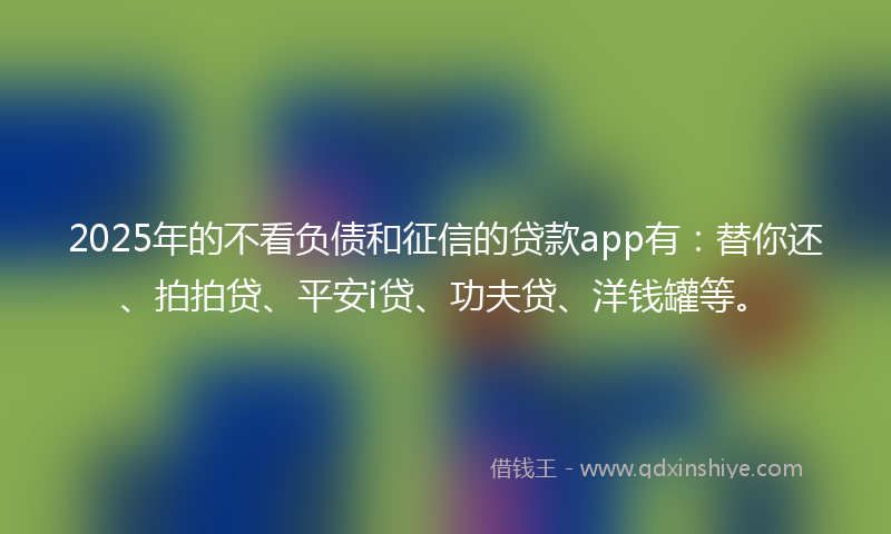 2025年的不看负债和征信的贷款app有：替你还、拍拍贷、平安i贷、功夫贷、洋钱罐等。