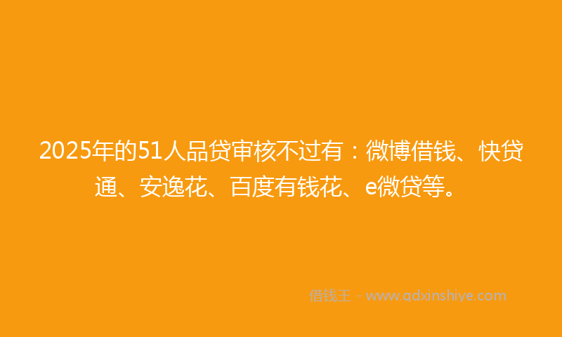 2025年的51人品贷审核不过有：微博借钱、快贷通、安逸花、百度有钱花、e微贷等。