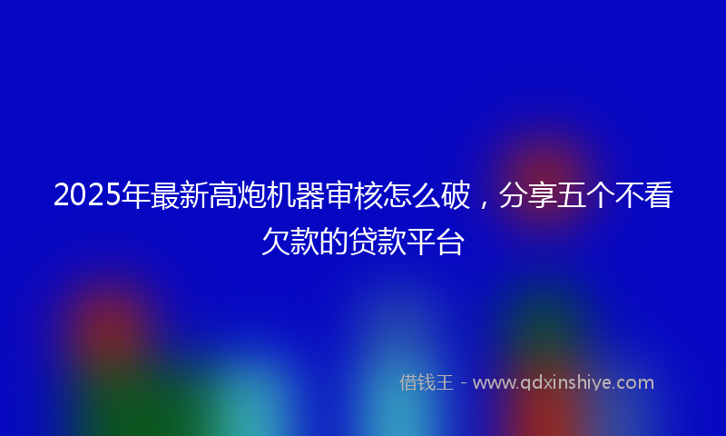 2025年最新高炮机器审核怎么破，分享五个不看欠款的贷款平台