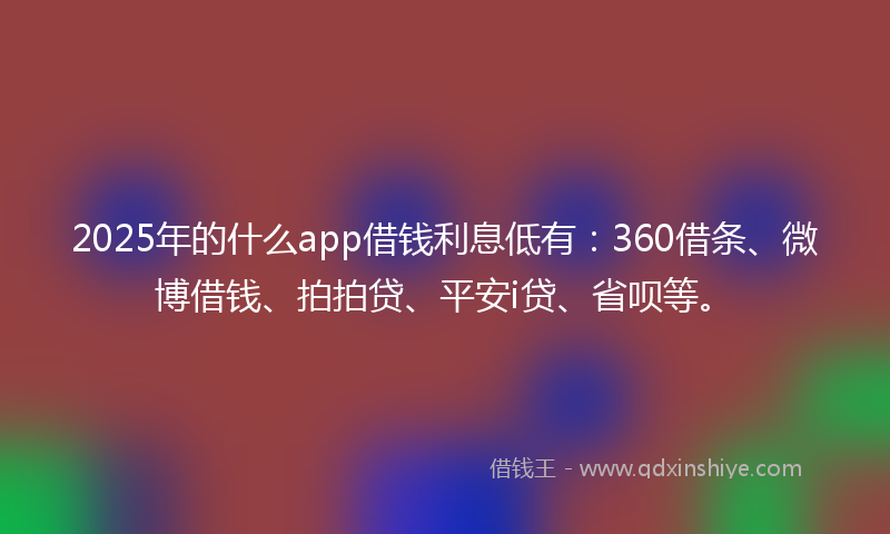 2025年的什么app借钱利息低有：360借条、微博借钱、拍拍贷、平安i贷、省呗等。