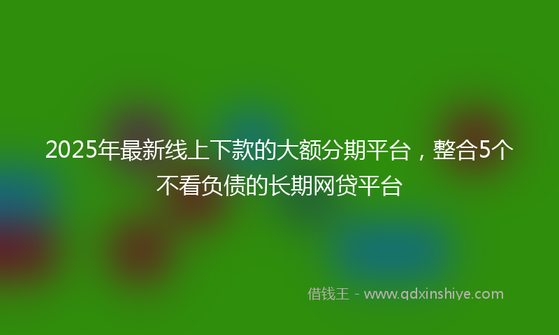 2025年最新线上下款的大额分期平台，整合5个不看负债的长期网贷平台
