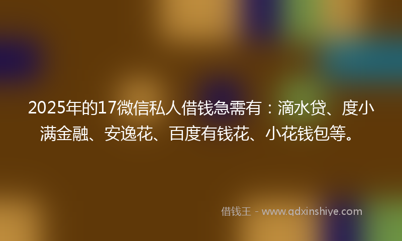 2025年的17微信私人借钱急需有：滴水贷、度小满金融、安逸花、百度有钱花、小花钱包等。