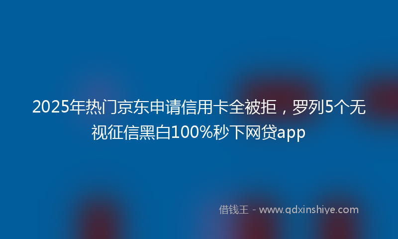 2025年热门京东申请信用卡全被拒，罗列5个无视征信黑白100%秒下网贷app
