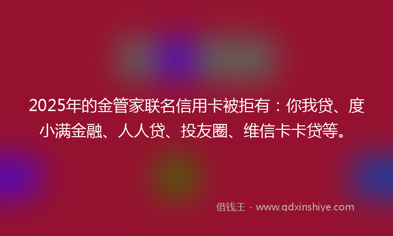 2025年的金管家联名信用卡被拒有：你我贷、度小满金融、人人贷、投友圈、维信卡卡贷等。