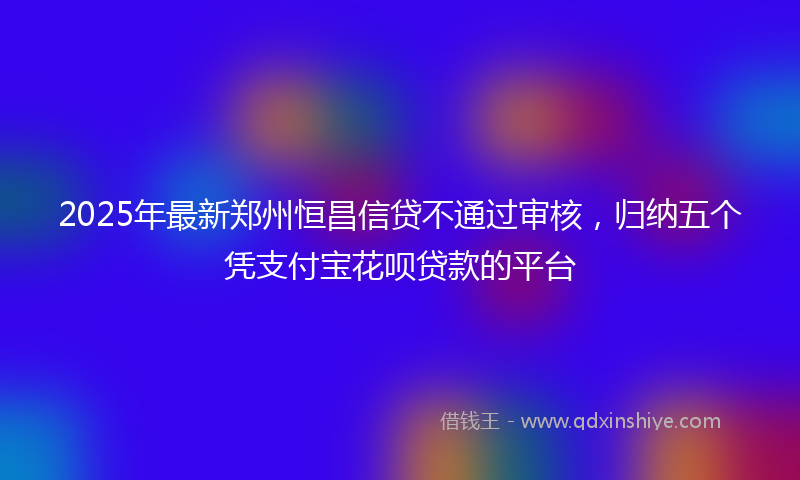 2025年最新郑州恒昌信贷不通过审核，归纳五个凭支付宝花呗贷款的平台