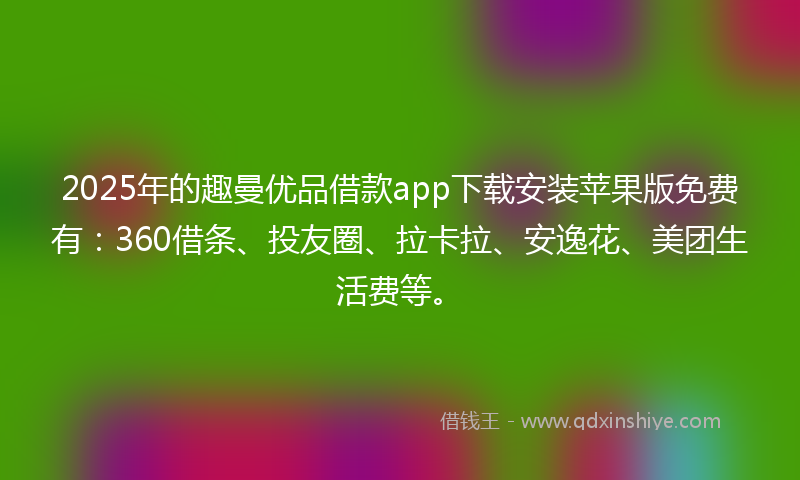 2025年的趣曼优品借款app下载安装苹果版免费有：360借条、投友圈、拉卡拉、安逸花、美团生活费等。