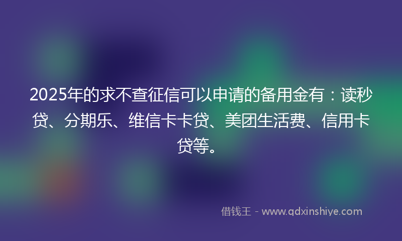 2025年的求不查征信可以申请的备用金有：读秒贷、分期乐、维信卡卡贷、美团生活费、信用卡贷等。