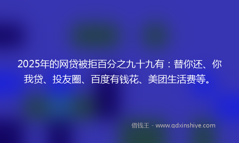 2025年的网贷被拒百分之九十九有：替你还、你我贷、投友圈、百度有钱花、美团生活费等。