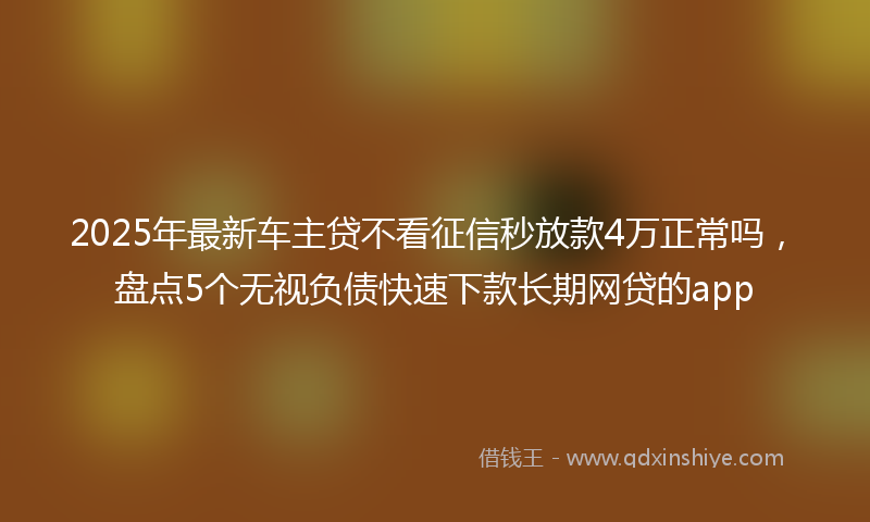 2025年最新车主贷不看征信秒放款4万正常吗，盘点5个无视负债快速下款长期网贷的app