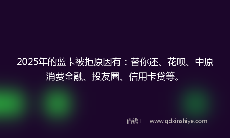 2025年的蓝卡被拒原因有：替你还、花呗、中原消费金融、投友圈、信用卡贷等。