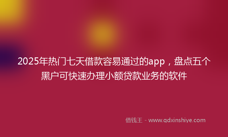 2025年热门七天借款容易通过的app，盘点五个黑户可快速办理小额贷款业务的软件