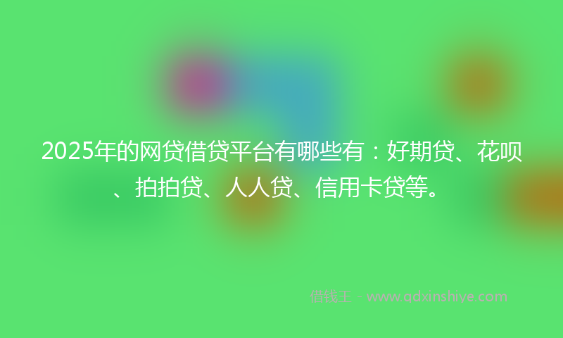2025年的网贷借贷平台有哪些有：好期贷、花呗、拍拍贷、人人贷、信用卡贷等。
