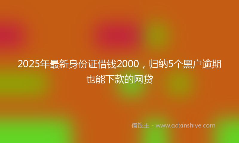 2025年最新身份证借钱2000，归纳5个黑户逾期也能下款的网贷