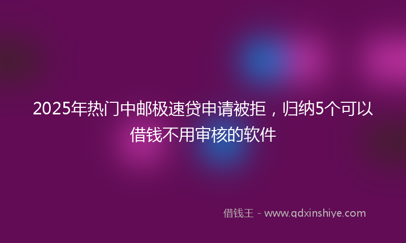 2025年热门中邮极速贷申请被拒，归纳5个可以借钱不用审核的软件