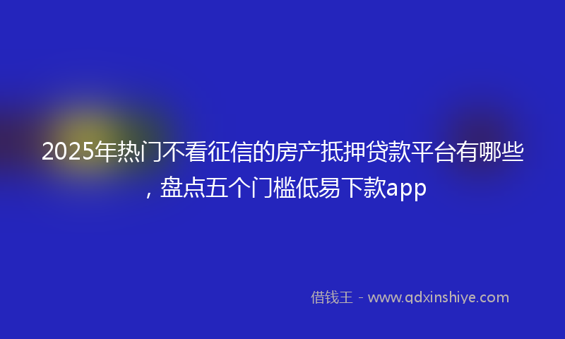 2025年热门不看征信的房产抵押贷款平台有哪些，盘点五个门槛低易下款app