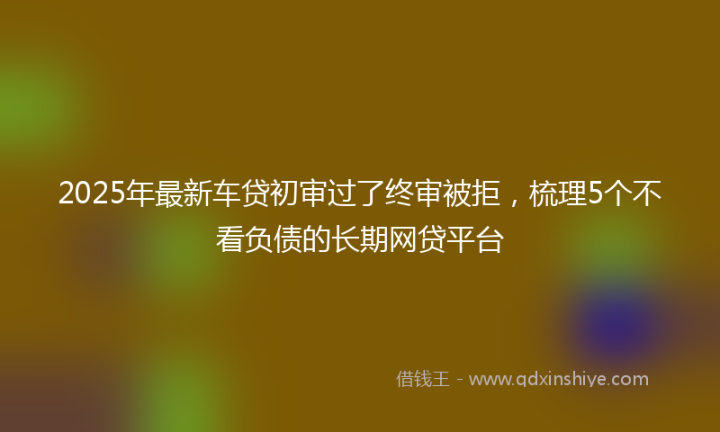 2025年最新车贷初审过了终审被拒，梳理5个不看负债的长期网贷平台