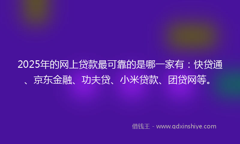 2025年的网上贷款最可靠的是哪一家有：快贷通、京东金融、功夫贷、小米贷款、团贷网等。
