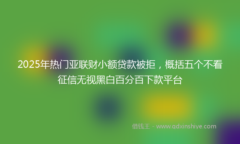 2025年热门亚联财小额贷款被拒，概括五个不看征信无视黑白百分百下款平台
