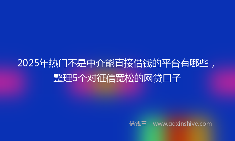 2025年热门不是中介能直接借钱的平台有哪些，整理5个对征信宽松的网贷口子