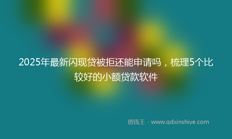 2025年最新闪现贷被拒还能申请吗，梳理5个比较好的小额贷款软件