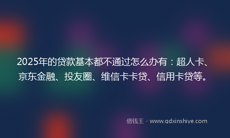 2025年的贷款基本都不通过怎么办有：超人卡、京东金融、投友圈、维信卡卡贷、信用卡贷等。