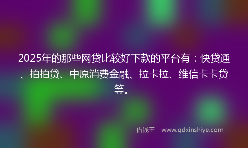 2025年的那些网贷比较好下款的平台有：快贷通、拍拍贷、中原消费金融、拉卡拉、维信卡卡贷等。