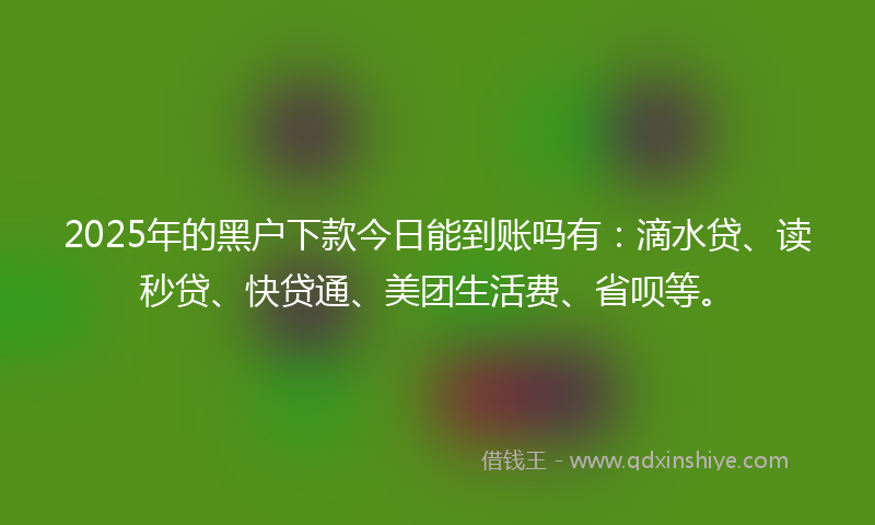 2025年的黑户下款今日能到账吗有：滴水贷、读秒贷、快贷通、美团生活费、省呗等。