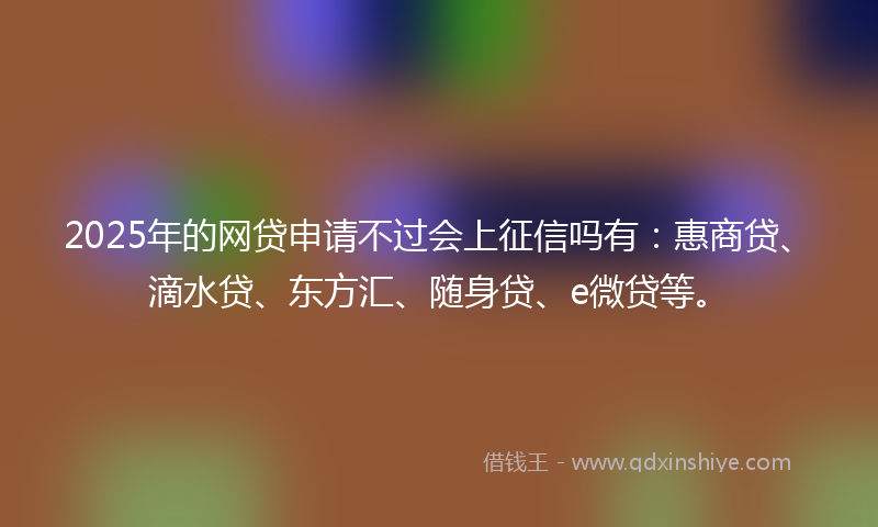 2025年的网贷申请不过会上征信吗有：惠商贷、滴水贷、东方汇、随身贷、e微贷等。