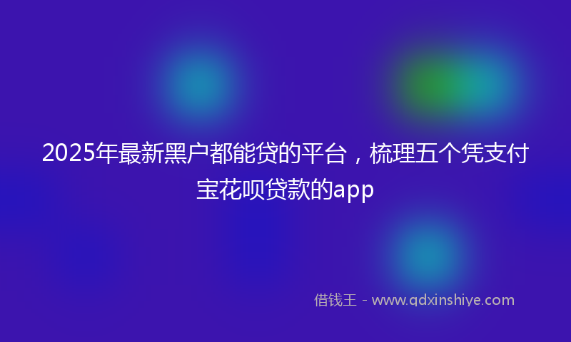 2025年最新黑户都能贷的平台，梳理五个凭支付宝花呗贷款的app