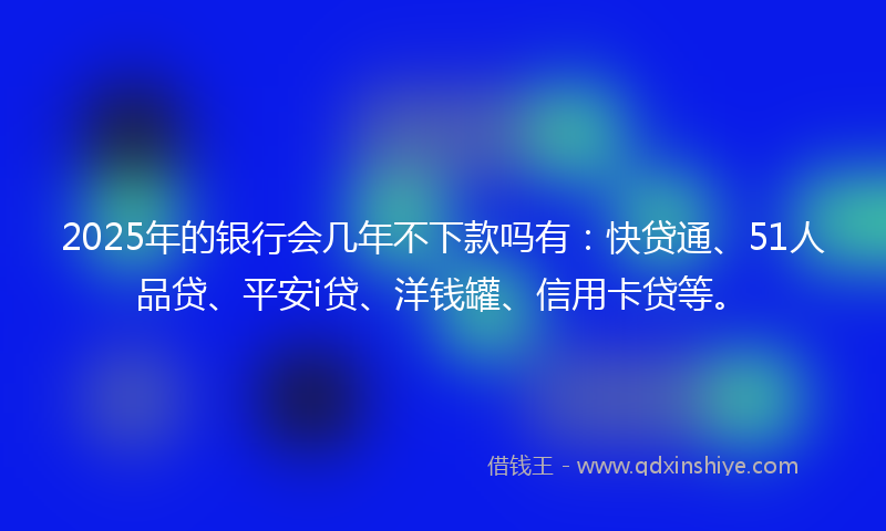 2025年的银行会几年不下款吗有：快贷通、51人品贷、平安i贷、洋钱罐、信用卡贷等。