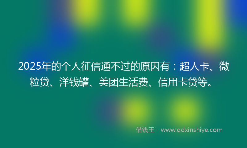 2025年的个人征信通不过的原因有：超人卡、微粒贷、洋钱罐、美团生活费、信用卡贷等。