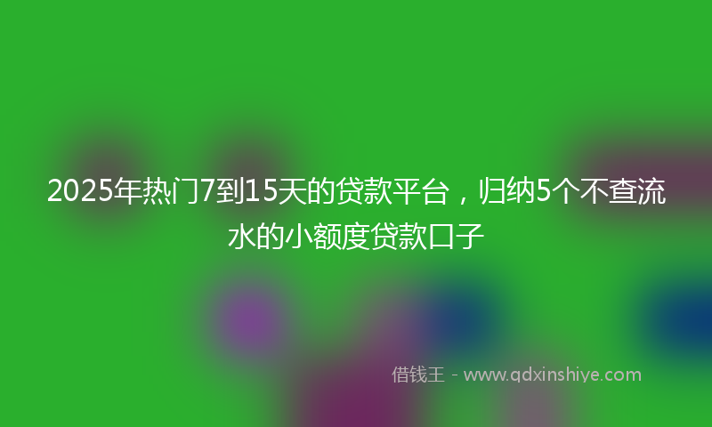 2025年热门7到15天的贷款平台，归纳5个不查流水的小额度贷款口子