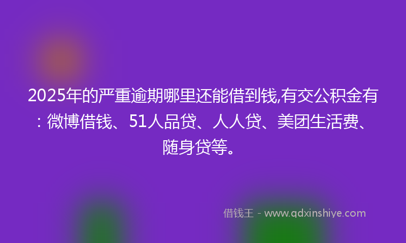 2025年的严重逾期哪里还能借到钱,有交公积金有：微博借钱、51人品贷、人人贷、美团生活费、随身贷等。