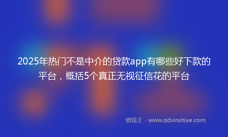 2025年热门不是中介的贷款app有哪些好下款的平台，概括5个真正无视征信花的平台