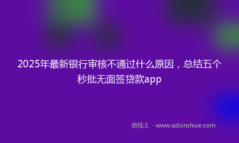 2025年最新银行审核不通过什么原因，总结五个秒批无面签贷款app