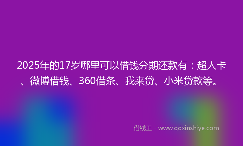 2025年的17岁哪里可以借钱分期还款有：超人卡、微博借钱、360借条、我来贷、小米贷款等。