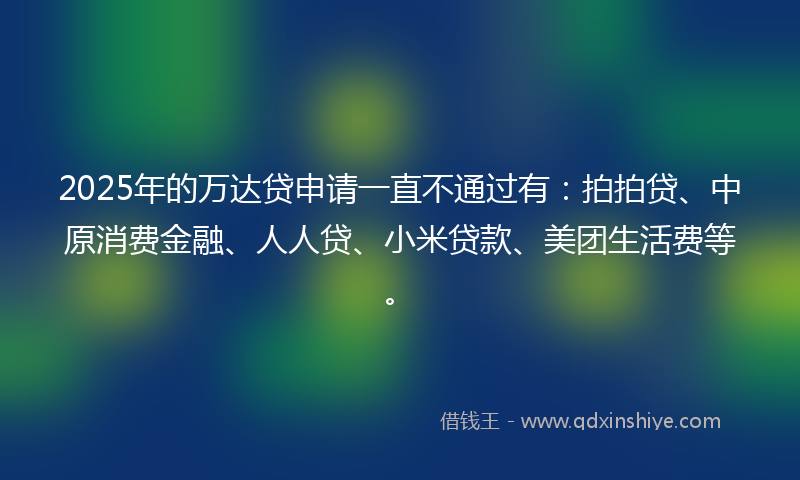 2025年的万达贷申请一直不通过有：拍拍贷、中原消费金融、人人贷、小米贷款、美团生活费等。