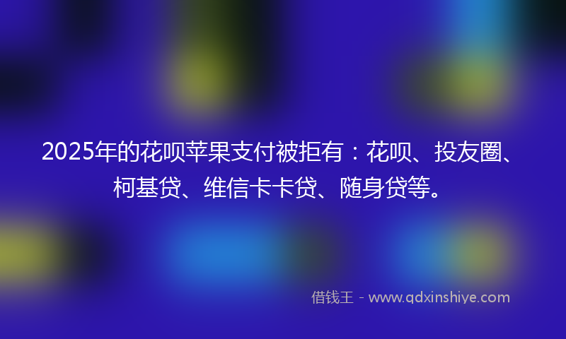 2025年的花呗苹果支付被拒有：花呗、投友圈、柯基贷、维信卡卡贷、随身贷等。