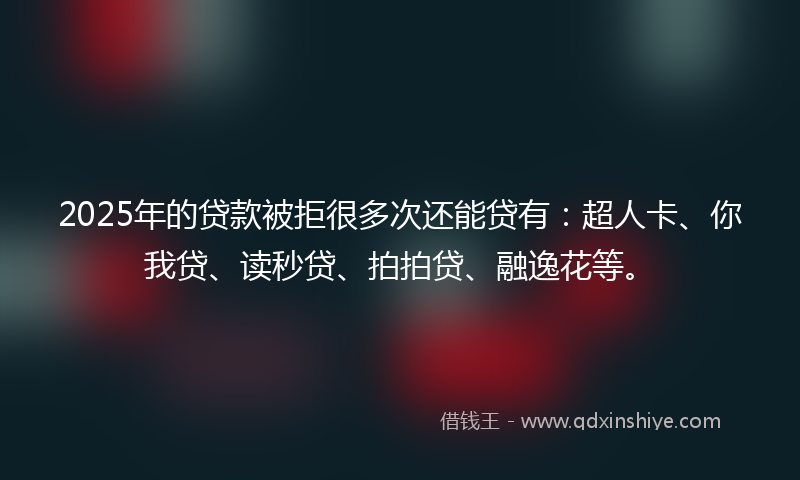 2025年的贷款被拒很多次还能贷有：超人卡、你我贷、读秒贷、拍拍贷、融逸花等。