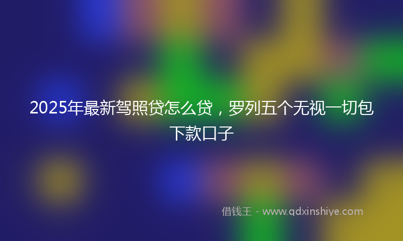 2025年最新驾照贷怎么贷，罗列五个无视一切包下款口子