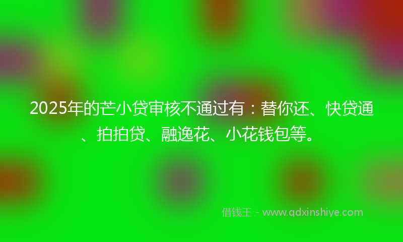 2025年的芒小贷审核不通过有：替你还、快贷通、拍拍贷、融逸花、小花钱包等。