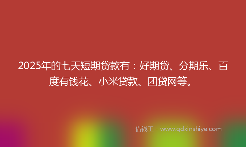2025年的七天短期贷款有：好期贷、分期乐、百度有钱花、小米贷款、团贷网等。
