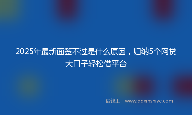2025年最新面签不过是什么原因，归纳5个网贷大口子轻松借平台
