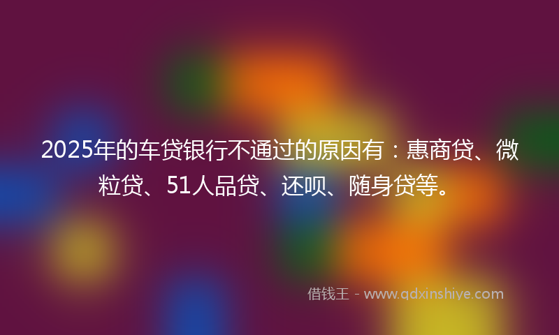 2025年的车贷银行不通过的原因有：惠商贷、微粒贷、51人品贷、还呗、随身贷等。