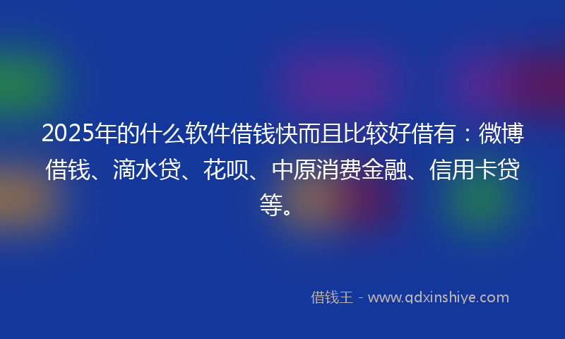2025年的什么软件借钱快而且比较好借有：微博借钱、滴水贷、花呗、中原消费金融、信用卡贷等。
